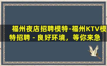 福州夜店招聘模特-福州KTV模特招聘 - 良好环境，等你来急